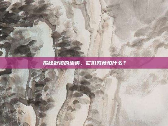 揭秘野猪的恐惧，它们究竟怕什么？